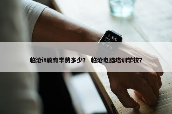 临沧it教育学费多少？ 临沧电脑培训学校？