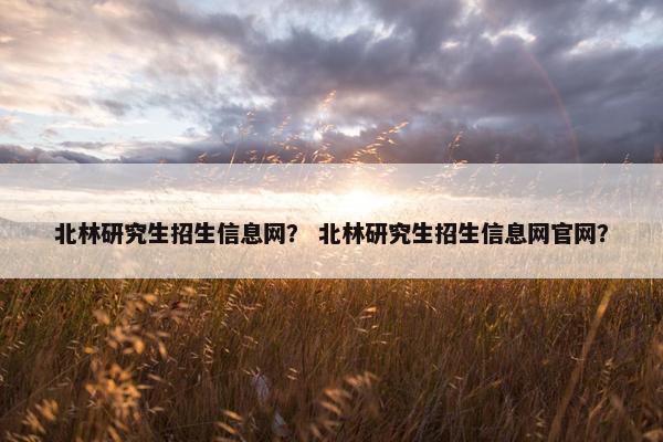 北林研究生招生信息网？ 北林研究生招生信息网官网？