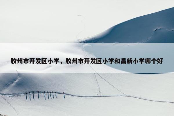 胶州市开发区小学，胶州市开发区小学和昌新小学哪个好