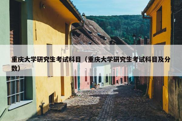 重庆大学研究生考试科目（重庆大学研究生考试科目及分数）