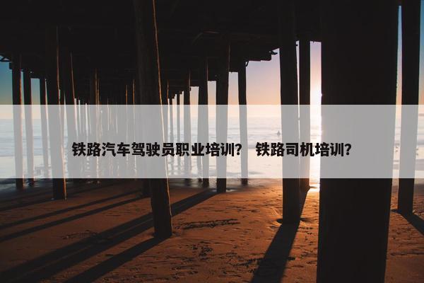 铁路汽车驾驶员职业培训？ 铁路司机培训？