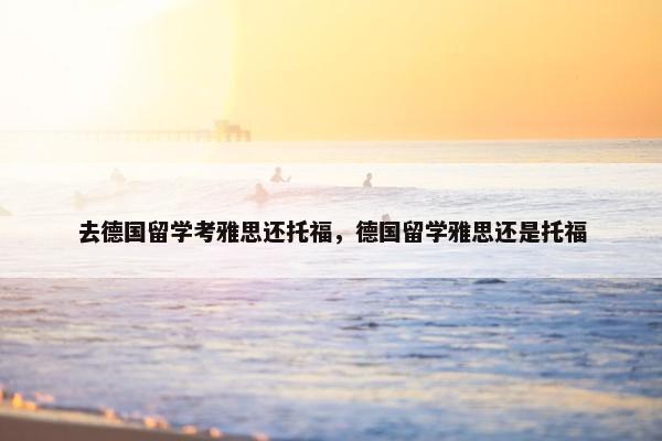 去德国留学考雅思还托福，德国留学雅思还是托福