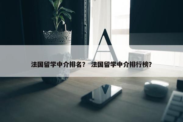 法国留学中介排名？ 法国留学中介排行榜？