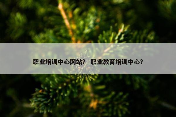 职业培训中心网站？ 职业教育培训中心？