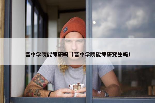 晋中学院能考研吗（晋中学院能考研究生吗）