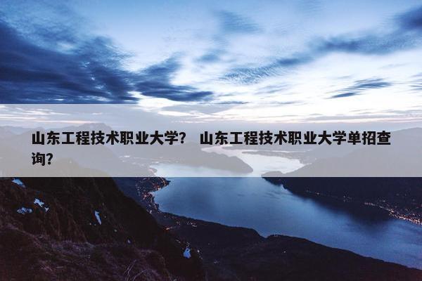 山东工程技术职业大学？ 山东工程技术职业大学单招查询？