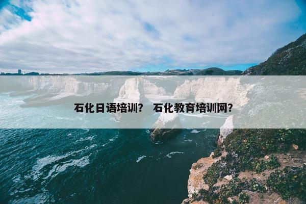 石化日语培训？ 石化教育培训网？