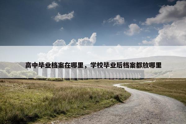 高中毕业档案在哪里，学校毕业后档案都放哪里