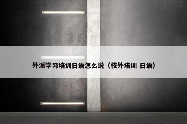 外派学习培训日语怎么说（校外培训 日语）