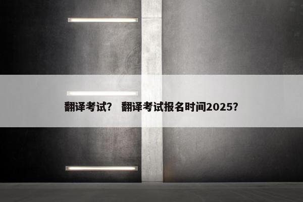 翻译考试？ 翻译考试报名时间2025？
