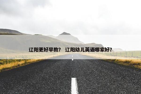 辽阳更好早教？ 辽阳幼儿英语哪家好？