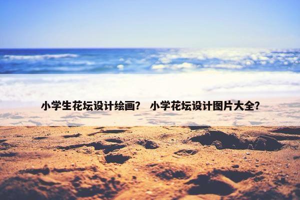 小学生花坛设计绘画？ 小学花坛设计图片大全？