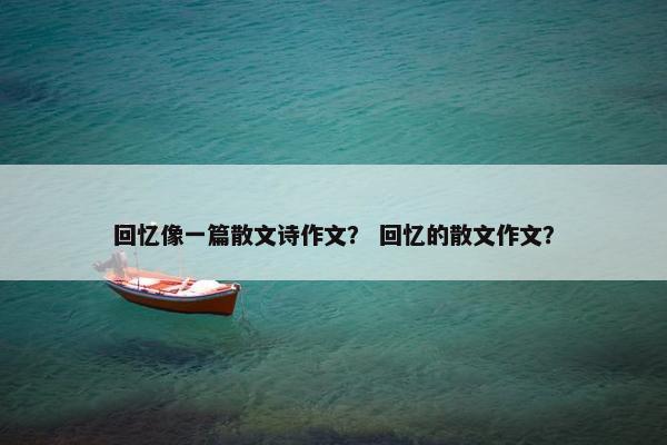 回忆像一篇散文诗作文？ 回忆的散文作文？