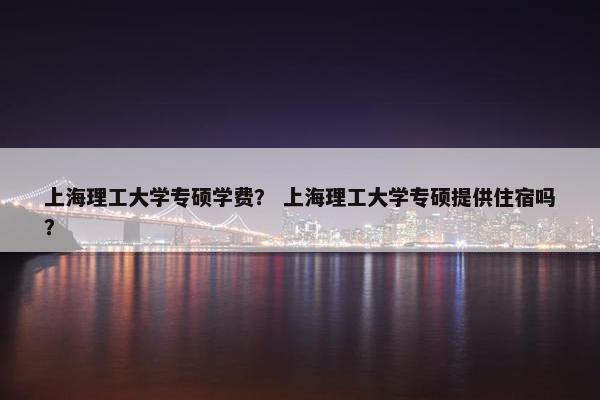 上海理工大学专硕学费？ 上海理工大学专硕提供住宿吗？