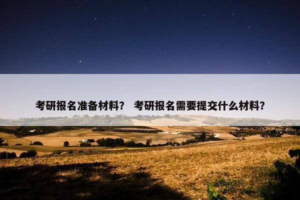 考研报名准备材料？ 考研报名需要提交什么材料？