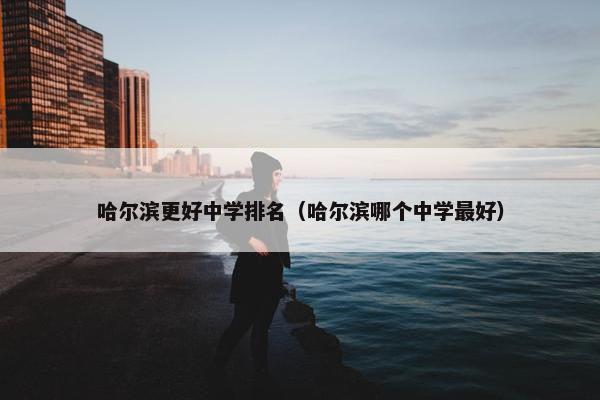 哈尔滨更好中学排名（哈尔滨哪个中学最好）