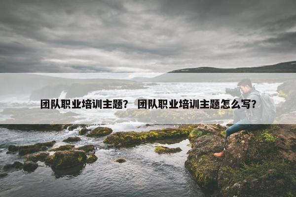团队职业培训主题？ 团队职业培训主题怎么写？
