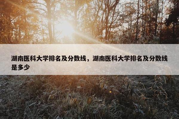 湖南医科大学排名及分数线，湖南医科大学排名及分数线是多少