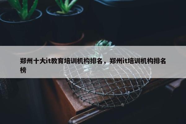 郑州十大it教育培训机构排名，郑州it培训机构排名榜