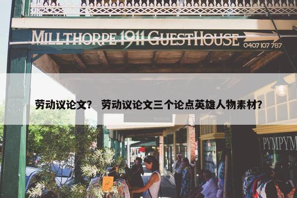 劳动议论文？ 劳动议论文三个论点英雄人物素材？
