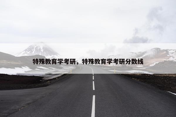 特殊教育学考研，特殊教育学考研分数线