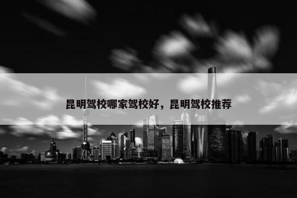 昆明驾校哪家驾校好，昆明驾校推荐