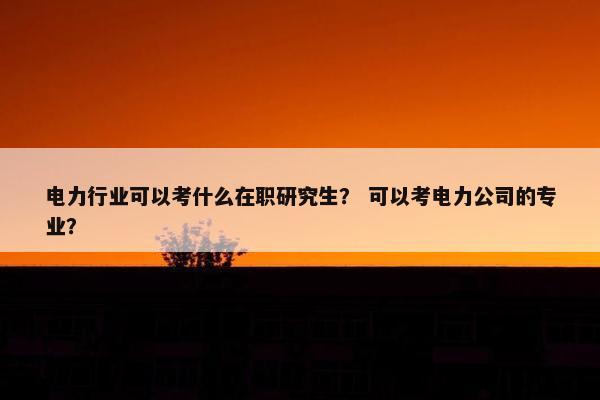 电力行业可以考什么在职研究生？ 可以考电力公司的专业？