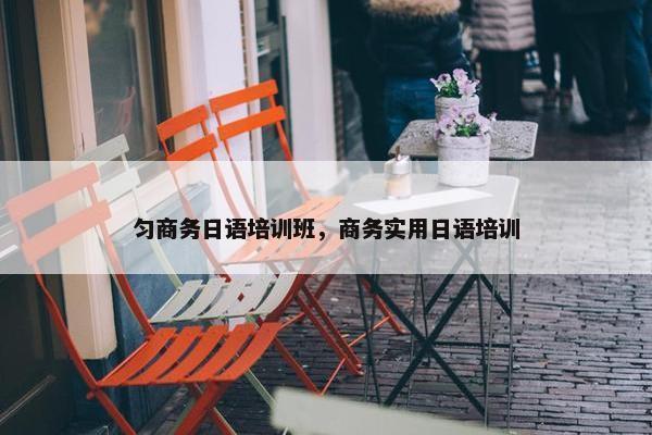 匀商务日语培训班，商务实用日语培训