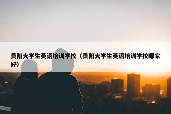 贵阳大学生英语培训学校（贵阳大学生英语培训学校哪家好）