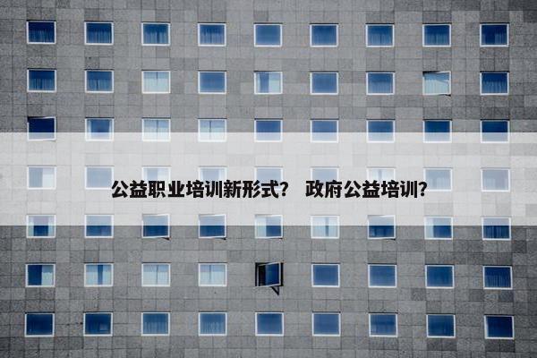 公益职业培训新形式？ 政府公益培训？