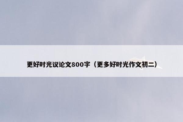 更好时光议论文800字（更多好时光作文初二）