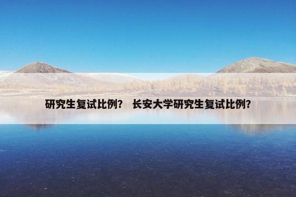 研究生复试比例？ 长安大学研究生复试比例？