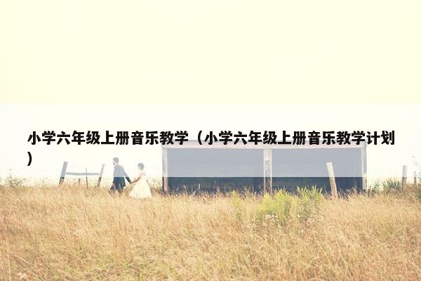 小学六年级上册音乐教学（小学六年级上册音乐教学计划）