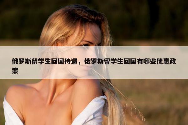 俄罗斯留学生回国待遇，俄罗斯留学生回国有哪些优惠政策