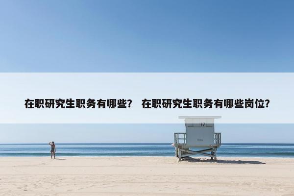 在职研究生职务有哪些？ 在职研究生职务有哪些岗位？