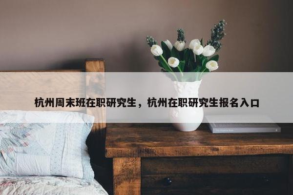 杭州周末班在职研究生，杭州在职研究生报名入口