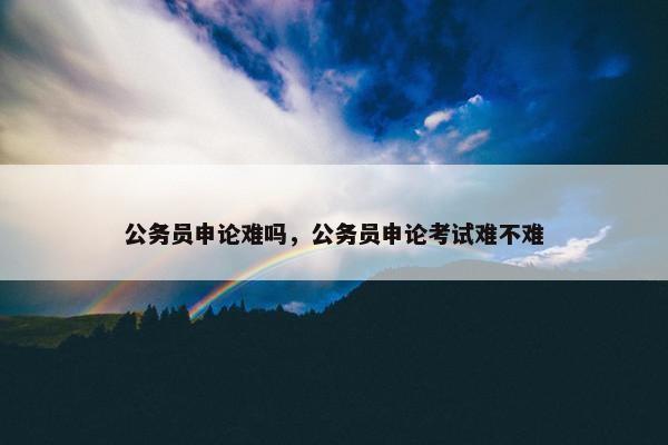 公务员申论难吗，公务员申论考试难不难