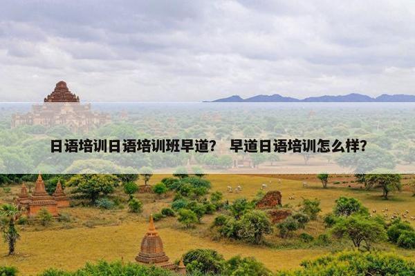 日语培训日语培训班早道？ 早道日语培训怎么样？