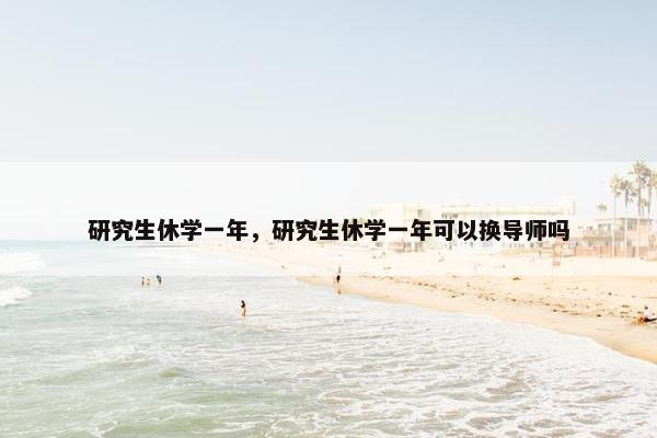 研究生休学一年，研究生休学一年可以换导师吗