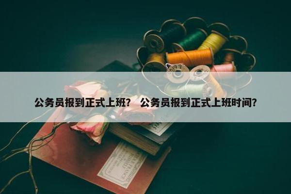 公务员报到正式上班？ 公务员报到正式上班时间？