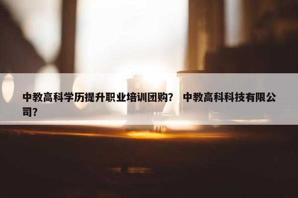 中教高科学历提升职业培训团购？ 中教高科科技有限公司？
