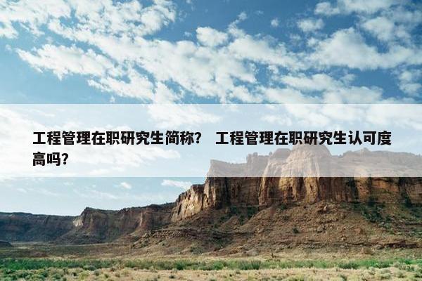 工程管理在职研究生简称？ 工程管理在职研究生认可度高吗？
