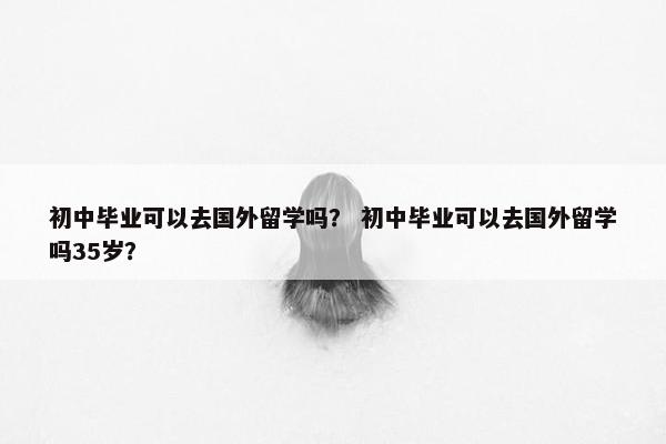 初中毕业可以去国外留学吗？ 初中毕业可以去国外留学吗35岁？