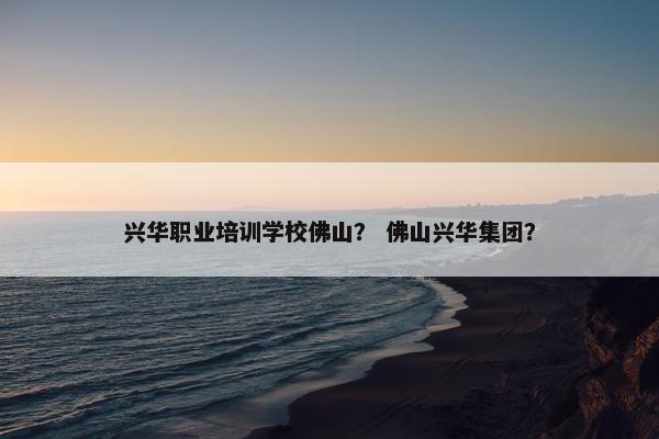 兴华职业培训学校佛山？ 佛山兴华集团？