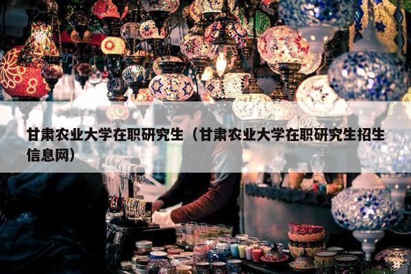 甘肃农业大学在职研究生（甘肃农业大学在职研究生招生信息网）