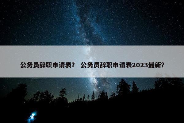 公务员辞职申请表？ 公务员辞职申请表2023最新？