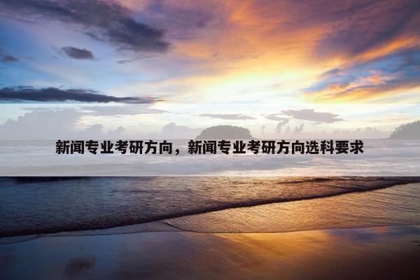 新闻专业考研方向，新闻专业考研方向选科要求