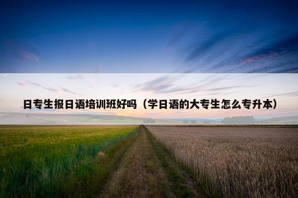 日专生报日语培训班好吗（学日语的大专生怎么专升本）