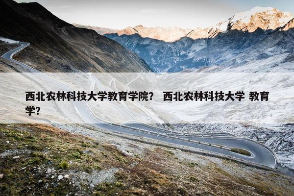 西北农林科技大学教育学院？ 西北农林科技大学 教育学？
