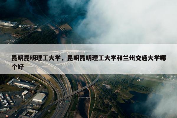 昆明昆明理工大学，昆明昆明理工大学和兰州交通大学哪个好